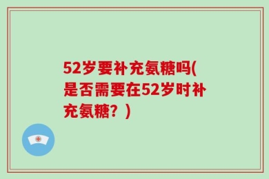 52岁要补充氨糖吗(是否需要在52岁时补充氨糖？)