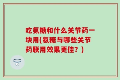 吃氨糖和什么关节药一块用(氨糖与哪些关节药联用效果更佳？)