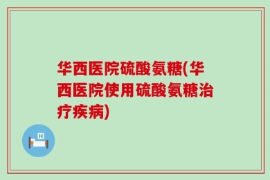 华西医院硫酸氨糖(华西医院使用硫酸氨糖治疗疾病)