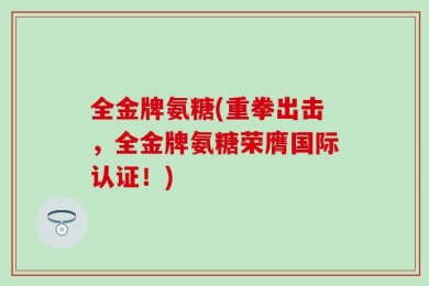 全金牌氨糖(重拳出击，全金牌氨糖荣膺国际认证！)