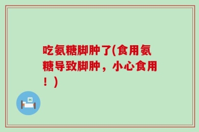 吃氨糖脚肿了(食用氨糖导致脚肿，小心食用！)