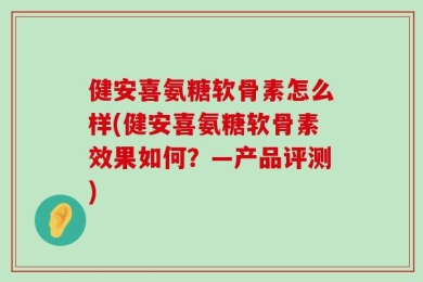 健安喜氨糖软骨素怎么样(健安喜氨糖软骨素效果如何？—产品评测)