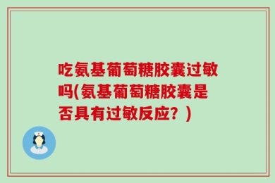吃氨基葡萄糖胶囊过敏吗(氨基葡萄糖胶囊是否具有过敏反应？)