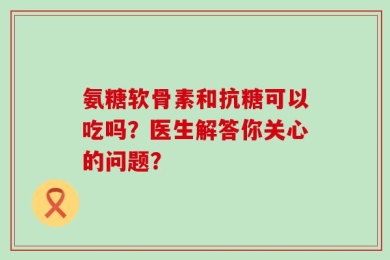 氨糖软骨素和抗糖可以吃吗？医生解答你关心的问题？