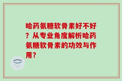 哈药氨糖软骨素好不好？从专业角度解析哈药氨糖软骨素的功效与作用？