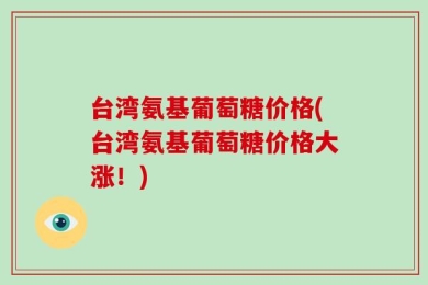台湾氨基葡萄糖价格(台湾氨基葡萄糖价格大涨！)