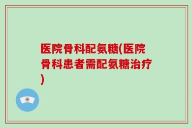 医院骨科配氨糖(医院骨科患者需配氨糖治疗)
