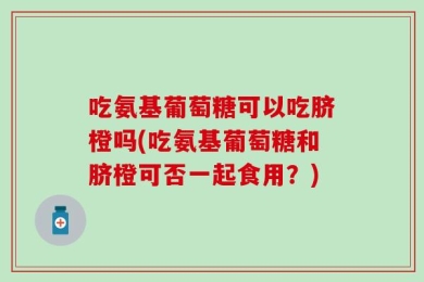吃氨基葡萄糖可以吃脐橙吗(吃氨基葡萄糖和脐橙可否一起食用？)