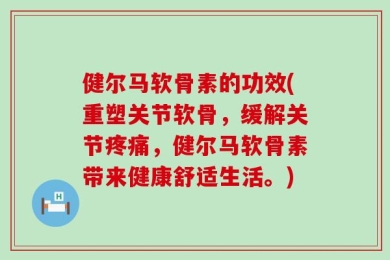 健尔马软骨素的功效(重塑关节软骨，缓解关节疼痛，健尔马软骨素带来健康舒适生活。)