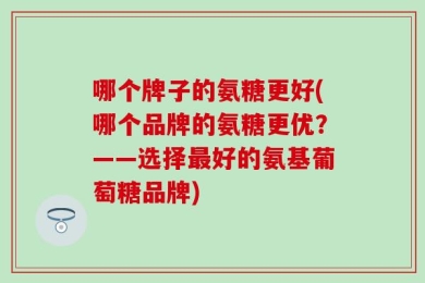 哪个牌子的氨糖更好(哪个品牌的氨糖更优？——选择最好的氨基葡萄糖品牌)