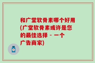 和广堂软骨素哪个好用(广堂软骨素或许是您的最佳选择 - 一个广告商家)