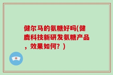 健尔马的氨糖好吗(健鹿科技新研发氨糖产品，效果如何？)