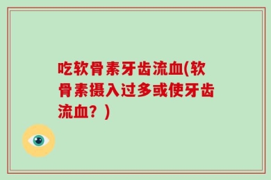 吃软骨素牙齿流血(软骨素摄入过多或使牙齿流血？)