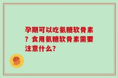 孕期可以吃氨糖软骨素？食用氨糖软骨素需要注意什么？