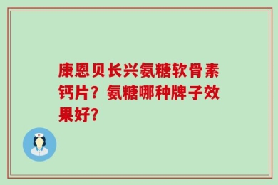康恩贝长兴氨糖软骨素钙片？氨糖哪种牌子效果好？