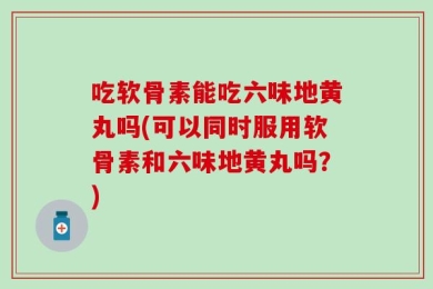 吃软骨素能吃六味地黄丸吗(可以同时服用软骨素和六味地黄丸吗？)