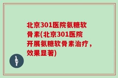 北京301医院氨糖软骨素(北京301医院开展氨糖软骨素治疗，效果显著)