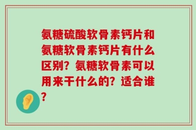 氨糖硫酸软骨素钙片和氨糖软骨素钙片有什么区别？氨糖软骨素可以用来干什么的？适合谁？