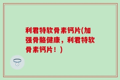 利君特软骨素钙片(加强骨骼健康，利君特软骨素钙片！)