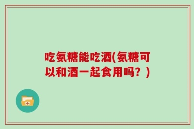 吃氨糖能吃酒(氨糖可以和酒一起食用吗？)