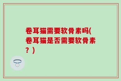 卷耳猫需要软骨素吗(卷耳猫是否需要软骨素？)