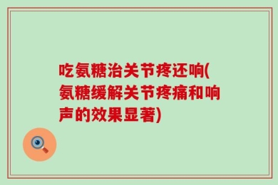 吃氨糖治关节疼还响(氨糖缓解关节疼痛和响声的效果显著)