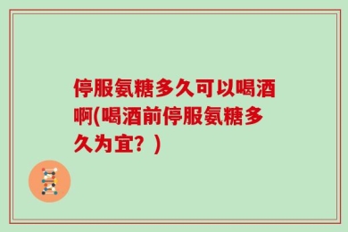 停服氨糖多久可以喝酒啊(喝酒前停服氨糖多久为宜？)
