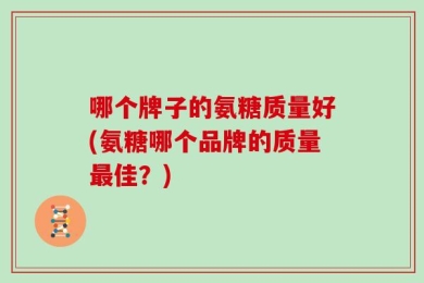 哪个牌子的氨糖质量好(氨糖哪个品牌的质量最佳？)