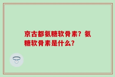 京古都氨糖软骨素？氨糖软骨素是什么？