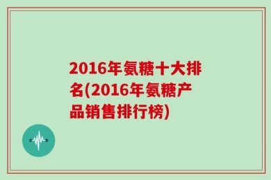 2016年氨糖十大排名(2016年氨糖产品销售排行榜)