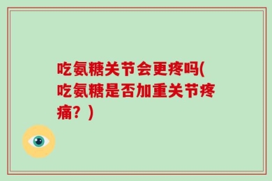 吃氨糖关节会更疼吗(吃氨糖是否加重关节疼痛？)
