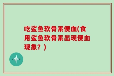 吃鲨鱼软骨素便血(食用鲨鱼软骨素出现便血现象？)