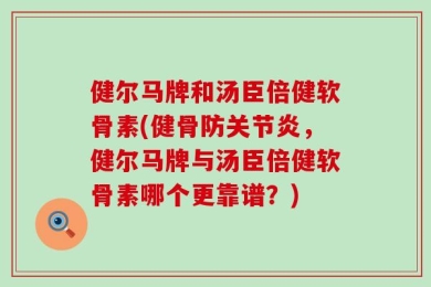 健尔马牌和汤臣倍健软骨素(健骨防关节炎，健尔马牌与汤臣倍健软骨素哪个更靠谱？)