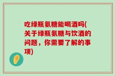 吃绿瓶氨糖能喝酒吗(关于绿瓶氨糖与饮酒的问题，你需要了解的事项)