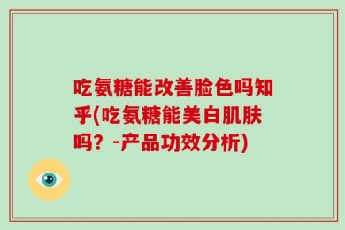 吃氨糖能改善脸色吗知乎(吃氨糖能美白肌肤吗？-产品功效分析)