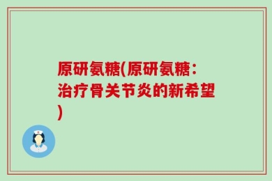 原研氨糖(原研氨糖：治疗骨关节炎的新希望)