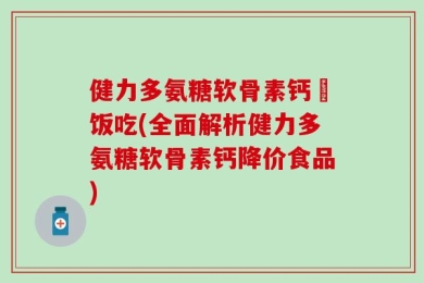 健力多氨糖软骨素钙陏饭吃(全面解析健力多氨糖软骨素钙降价食品)