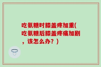 吃氨糖时膝盖疼加重(吃氨糖后膝盖疼痛加剧，该怎么办？)