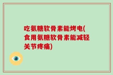 吃氨糖软骨素能烤电(食用氨糖软骨素能减轻关节疼痛)