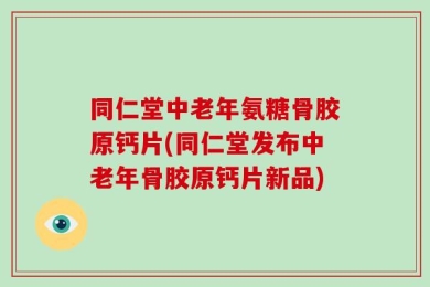 同仁堂中老年氨糖骨胶原钙片(同仁堂发布中老年骨胶原钙片新品)