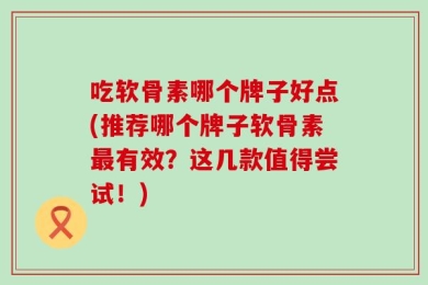 吃软骨素哪个牌子好点(推荐哪个牌子软骨素最有效？这几款值得尝试！)