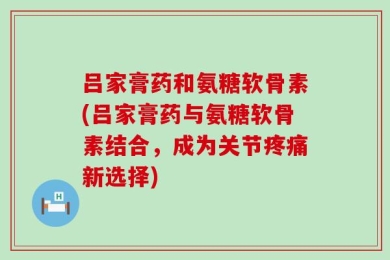 吕家膏药和氨糖软骨素(吕家膏药与氨糖软骨素结合，成为关节疼痛新选择)