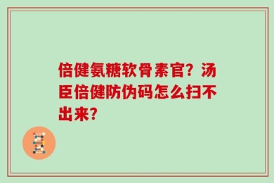 倍健氨糖软骨素官？汤臣倍健防伪码怎么扫不出来？