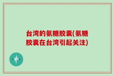 台湾的氨糖胶囊(氨糖胶囊在台湾引起关注)