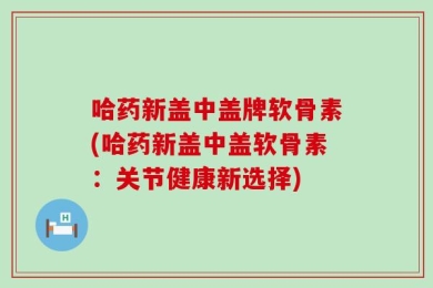 哈药新盖中盖牌软骨素(哈药新盖中盖软骨素：关节健康新选择)