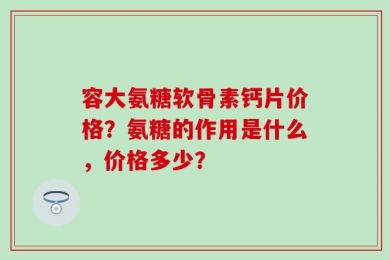 容大氨糖软骨素钙片价格？氨糖的作用是什么，价格多少？