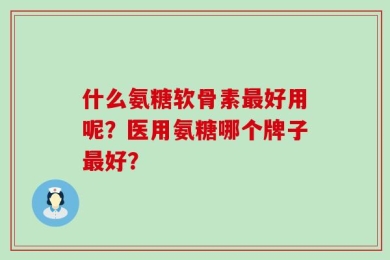 什么氨糖软骨素最好用呢？医用氨糖哪个牌子最好？