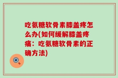 吃氨糖软骨素膝盖疼怎么办(如何缓解膝盖疼痛：吃氨糖软骨素的正确方法)
