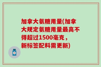 加拿大氨糖用量(加拿大规定氨糖用量最高不得超过1500毫克，新标签配料需更新)