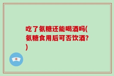 吃了氨糖还能喝酒吗(氨糖食用后可否饮酒？)